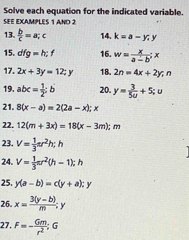 Solve each equation for the indicated variable. 
SEE EXAMPLES 1 AND 2 
13.  b/c =a; c 14. k=a-y, y
15. dfg=h; f 16. w= x/a-b ; x
17. 2x+3y=12; y 18. 2n=4x+2y; n
19. abc= 1/2 ; b 20. y= 3/5u +5; u
21. 8(x-a)=2(2a-x); x
22. 12(m+3x)=18(x-3m); m
23. V= 1/3 π r^2h; h
24. V= 1/3 π r^2(h-1); h
25. y(a-b)=c(y+a);y
26. x= (3(y-b))/m ;y
27. F=- Gm/r^2 ; G