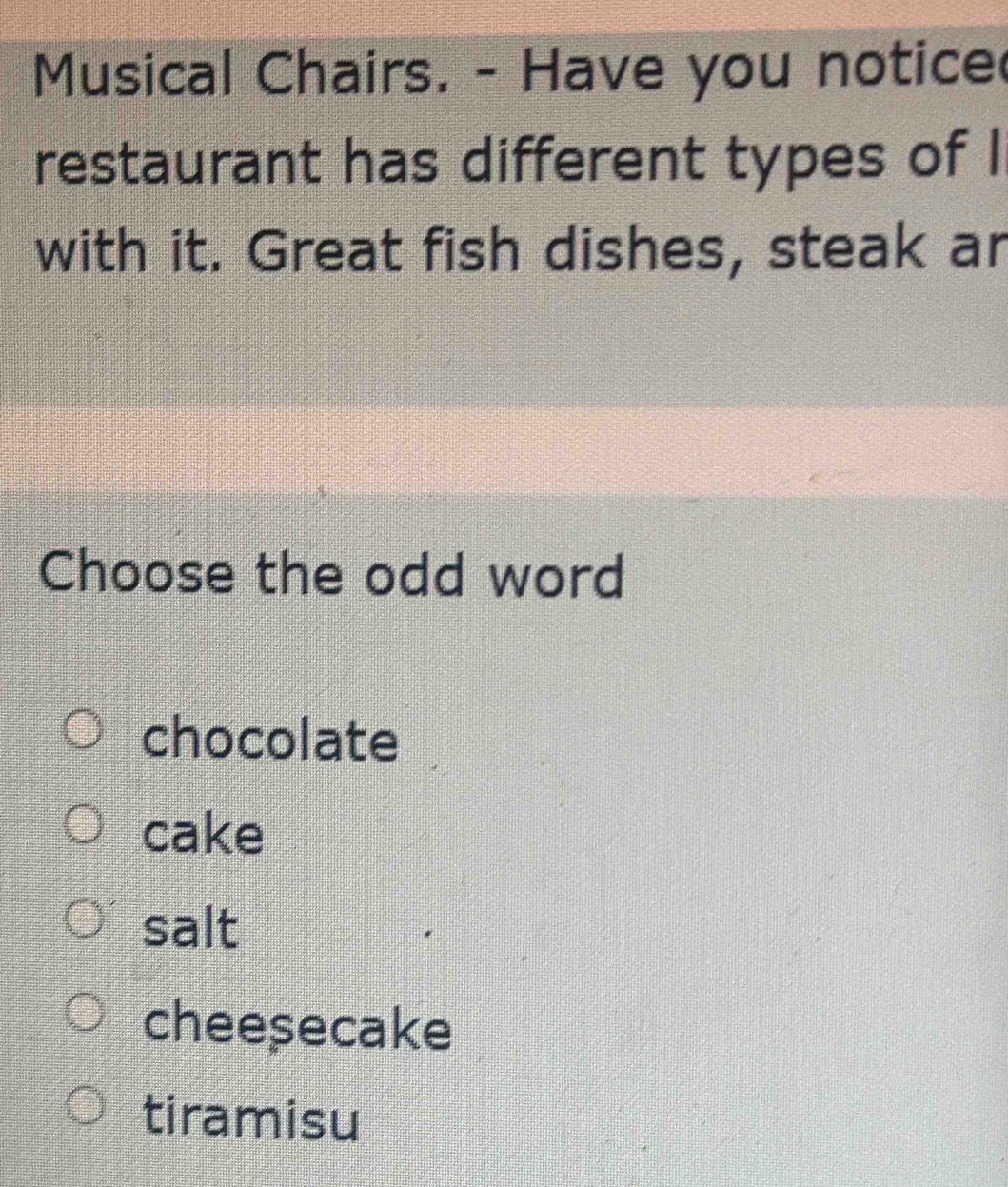 Musical Chairs. - Have you notice
restaurant has different types of I
with it. Great fish dishes, steak ar
Choose the odd word
chocolate
cake
salt
cheesecake
tiramisu