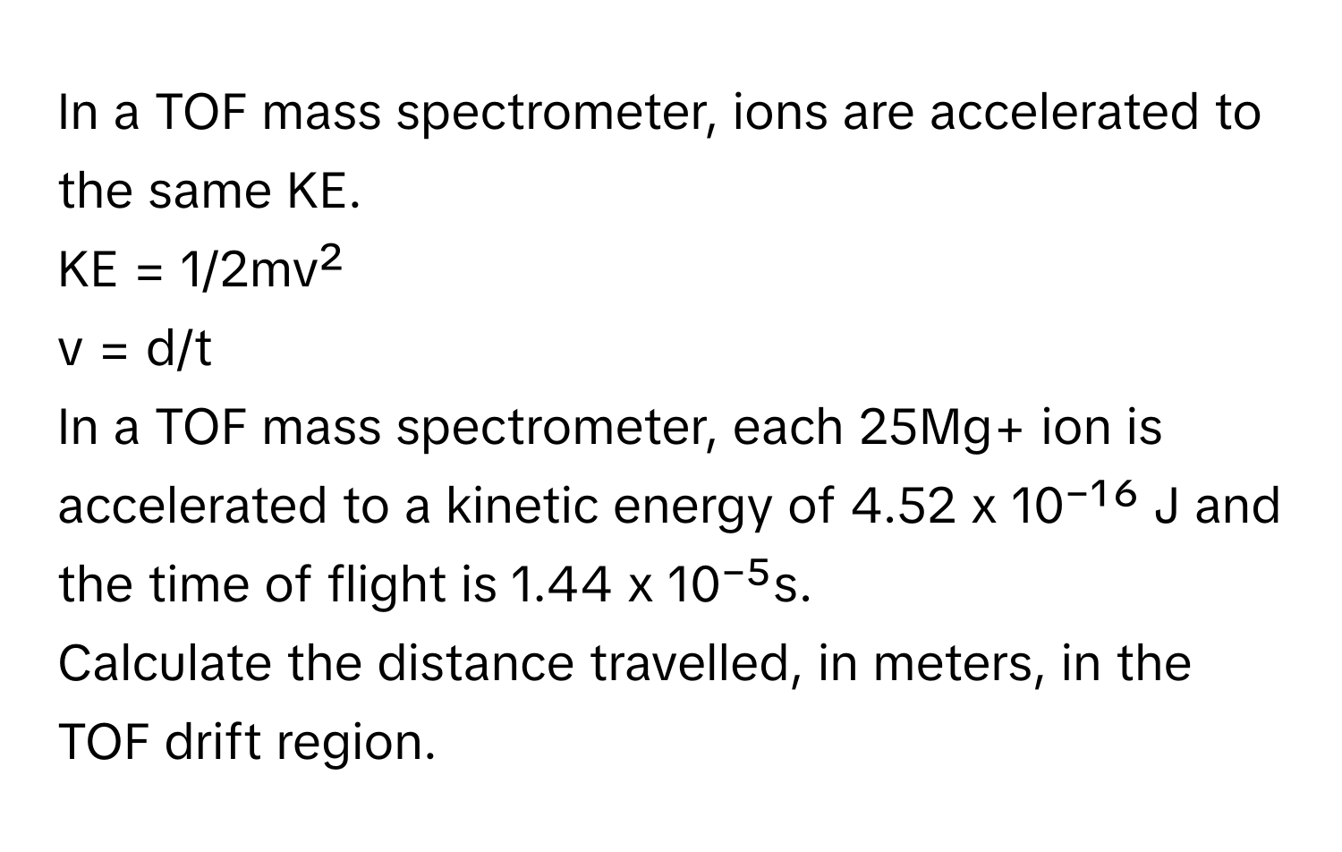 In a TOF mass spectrometer, ions are accelerated to the same KE. 
KE = 1/2mv²
v = d/t
In a TOF mass spectrometer, each 25Mg+ ion is accelerated to a kinetic energy of 4.52 x 10⁻¹⁶ J and the time of flight is 1.44 x 10⁻⁵s.
Calculate the distance travelled, in meters, in the TOF drift region.