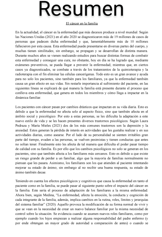 Resumen
El cáncer en la familia
En la actualidad, el cáncer es la enfermedad que más decesos produce a nivel mundial. Según
las Naciones Unidas (2021) en el año 2020 se diagnosticaron más de 19 millones de casos de
personas que padecen dicha enfermedad y que, lamentablemente más de 10 millones
fallecieron por esta causa. Esta enfermedad puede presentarse en diversas partes del cuerpo, y
muchas tienen similitudes; sin embargo, se propagan y se desarrollan de distinta manera.
Durante muchos años se vienen realizando estudios para buscar distintas formas de combatir
esta enfermedad y conseguir una cura; no obstante, hoy en día se ha logrado que, mediante
exámenes preventivos, se pueda llegar a prevenir la enfermedad; mientras que, en ciertos
casos ya diagnosticados, se combate a través de los tratamientos de la quimioterapia y la
radioterapia con el fin eliminar las células cancerígenas. Todo esto es un gran avance y ayuda
para no solo los pacientes, sino también para los familiares, ya que la enfermedad también
causa un gran efecto en sus vidas. Sin restarle importancia al sufrimiento del paciente, en las
siguientes líneas se explicará de qué manera la familia está presente durante el proceso que
conlleva esta enfermedad, que genera en todos los miembros y cómo llega a impactar en la
dinámica familiar.
Los pacientes con cáncer pasan por cambios drásticos que impactan en su vida diaria. Esto es
debido a que la enfermedad no afecta solo al aspecto físico, sino que también afecta en el
ámbito social y psicológico. Por esto a estas personas, se les dificulta la adaptación a este
nuevo estilo de vida y se les hacen presentes diversos trastornos psicológicos. Según Laura
Pedraza y María Mieles (2021) dos de los más comunes trastornos son la depresión y la
ansiedad. Estos generan la pérdida de interés en actividades que les gustaba realizar y en sus
actividades diarias, como asearse. Por el lado de su personalidad se sienten irritables gran
parte del tiempo, evaden a las personas, se vuelven pesimistas y tienen conductas que antes
no solían tener. Finalmente esto les afecta de tal manera que dificulta el poder pasar tiempo
de calidad con su familia. Es por ello que los cambios psicológicos no solo se generan en los
pacientes, sino que también afecta a los familiares más cercanos. Esto es debido a que existe
un riesgo grande de perder a un familiar, algo que la mayoría de familias normalmente no
piensan que les pasara. Asimismo, los familiares son los que atienden al paciente intentando
mejorar su estado de ánimo; sin embargo al no recibir una buena respuesta, su estado de
ánimo también decae
Teniendo en cuenta los efectos psicológicos y cognitivos que causa la enfermedad en tanto el
paciente como en la familia, se puede pasar al siguiente punto sobre el impacto del cáncer en
la familia. Este sería el proceso de adaptación de los familiares a la misma enfermedad.
Ahora bien, según Medina, “La enfermedad, afecta la emoción, la conducta y cognición de
cada integrante de la familia, además, implica cambios en la rutina, roles, límites y jerarquías
del sistema familiar' (2020). Aquello provoca la modificación de su forma normal de vivir y
que se vean en la necesidad de crear un nuevo balance familiar por la misma necesidad de
control sobre la situación. Se evidencia cuando se asumen nuevos roles familiares, como por
ejemplo cuando los hijos empiezan a realizar alguna responsabilidad del padre enfermo (y
por ende obtengan un mayor grado de autoridad a comparación de antes) o cuando se