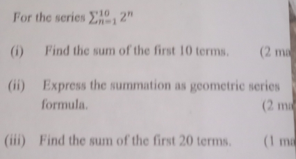 For the series sumlimits _(n=1)^(10)2^n
(i) Find the sum of the first 10 terms. (2 ma 
(ii) Express the summation as geometric series 
formula. (2 ma 
(iii) Find the sum of the first 20 terms. ( 1 ma