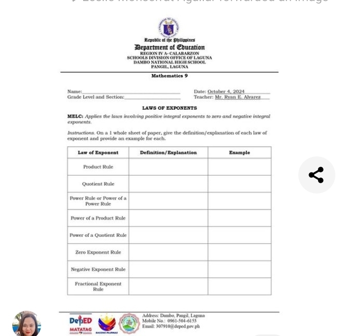 Republic of the Philippines 
Department of Education 
REGION IV A- CALABARZON 
SCHOOLS DIVISION OFFICE OF LAGUNA 
DAMBO NATIONAL HIGH SCHOOL PANGIL, LAGUNA 
Mathematics 9 
_ 
Name: Date: October 4, 2024 
_ 
Grade Level and Section Teacher: Mr. Ryan E. Alvarez 
LAWS OF EXPONENTS 
MBLC: Applies the laws involving positive integral exponents to zero and negative integral 
exponents. 
Instructions. On a 1 whole sheet of paper, give the definition/explanation of each law of 
exponent and provide an example for each. 
* Address: Dambo, Pangil, Laguna 
DepED Email: 307910 @deped.gov.ph Mobile No.: 0961-504-6153 
MATATAG