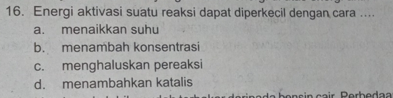 Energi aktivasi suatu reaksi dapat diperkecil dengan cara ....
a. menaikkan suhu
b. menambah konsentrasi
c. menghaluskan pereaksi
d. menambahkan katalis