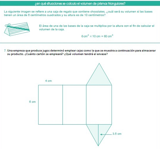 ¿en qué situaciones se calcula el volumen de prismas triangulares? 
La siguiente imagen se refiere a una caja de regalo que contiene chocolates, ¿cuál será su volumen si las bases 
tienen un área de 6 centímetros cuadrados y su altura es de 10 centímetros? 
El área de una de las bases de la caja se multiplica por la altura con el fin de calcular el 
volumen de la caja.
6cm^2* 10cm=60cm^3
7. Una empresa que produce jugos determinó emplear cajas como la que se muestra a continuación para almacenar 
su producto. ¿Cuánto cartón se empleará? ¿Qué volumen tendrá el envase?