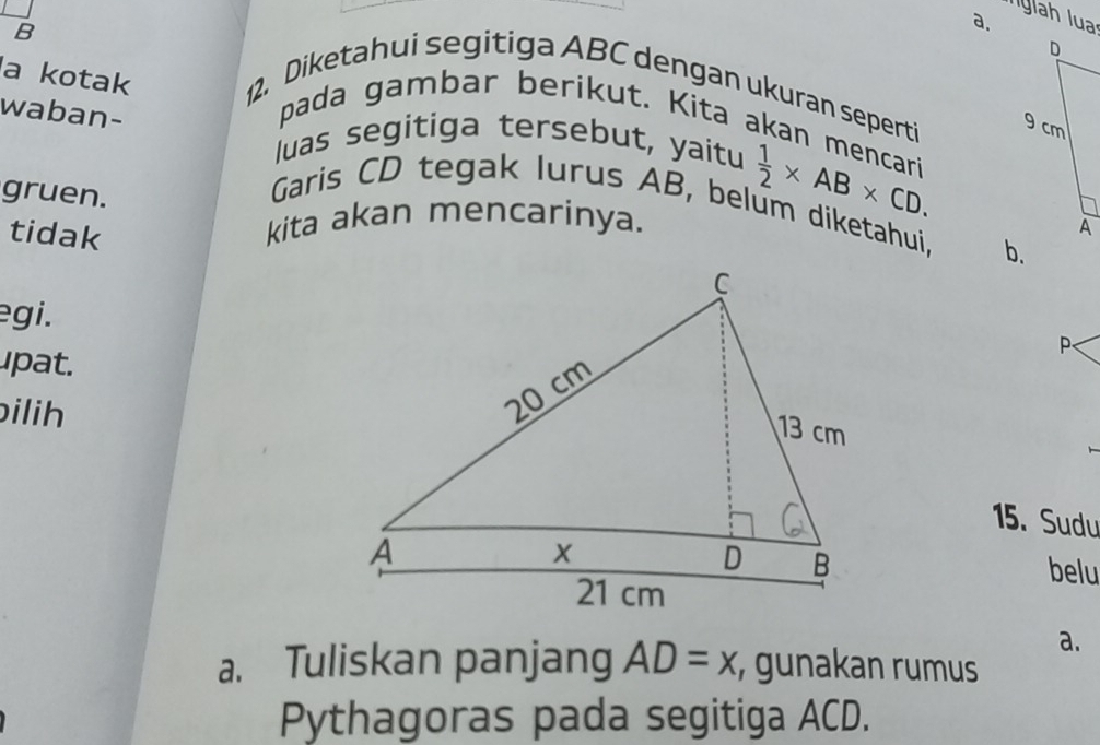 a kotak 12. Diketahui segitiga ABC dengan ukuran seperti 
waban- 
pada gambar berikut. Kita akan mencari 
luas segitiga tersebut, yaitu 
gruen. 
Garis CD tegak lurus AB, belum diketahuj, b. 
tidak 
kita akan mencarinya.
 1/2 * AB* CD. 
egi. 
upat. 
P 
ilih 
15. Sudu 
belu 
a. 
a. Tuliskan panjang AD=x, , gunakan rumus 
Pythagoras pada segitiga ACD.