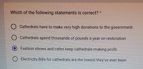 Which of the following statements is correct? *
Cathedrals have to make very high donations to the government
Cathedrals spend thousands of pounds a year on restoration
Fashion shows and cafes keep cathedrals making profit
Electricity Bills for cathedrals are the lowest they’ve ever been