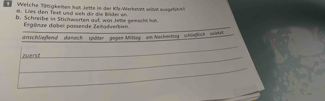 Welche Tätigkeiten hat Jette in der Kfz-Werkstatt selbst ausgeführt? 
a. Lies den Text und sieh dir die Bilder an. 
b. Schreibe in Stichworten auf, was Jette gemacht hat. 
Ergänze dabei passende Zeitadverbien. 
anschließend danach später gegen Mittag am Nachmittag schließlich zuletzt 
zuerst 
_ 
_ 
_