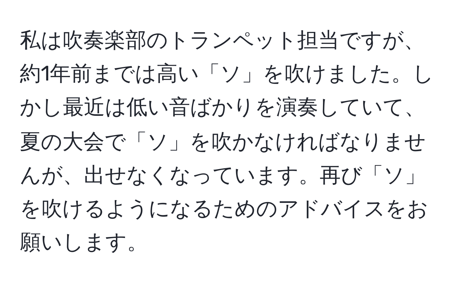 私は吹奏楽部のトランペット担当ですが、約1年前までは高い「ソ」を吹けました。しかし最近は低い音ばかりを演奏していて、夏の大会で「ソ」を吹かなければなりませんが、出せなくなっています。再び「ソ」を吹けるようになるためのアドバイスをお願いします。