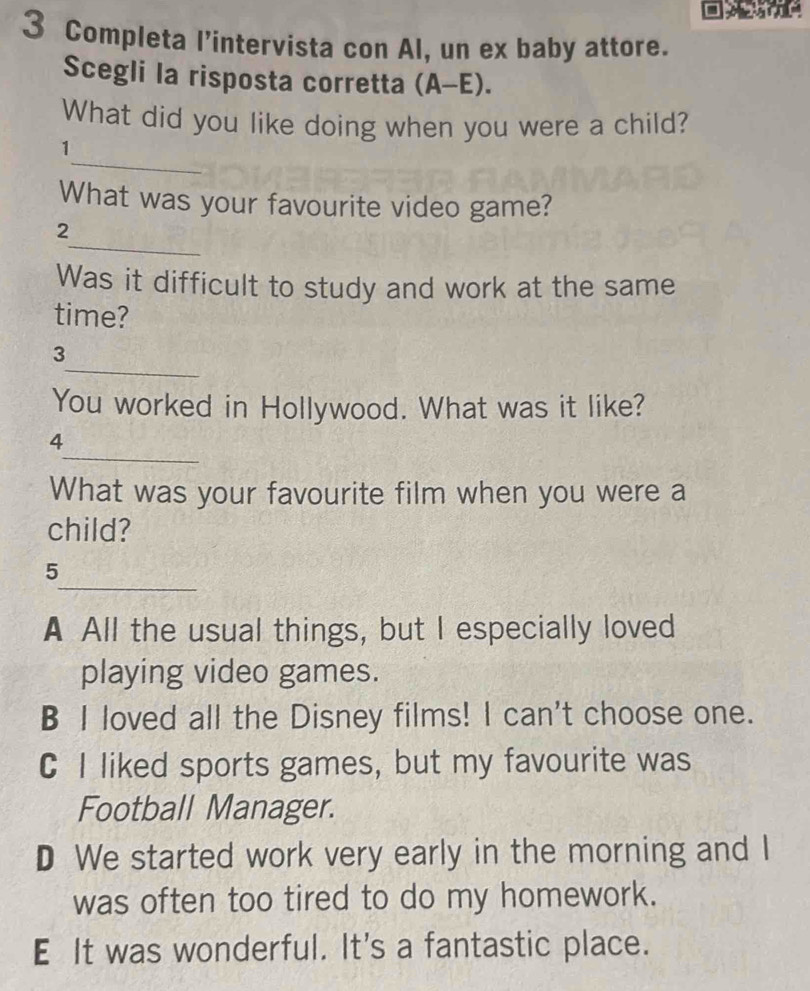 Completa l’intervista con Al, un ex baby attore.
Scegli la risposta corretta (A-E). 
What did you like doing when you were a child?
_
1
What was your favourite video game?
_
2
Was it difficult to study and work at the same
time?
_
3
You worked in Hollywood. What was it like?
_
4
What was your favourite film when you were a
child?
_
5
A All the usual things, but I especially loved
playing video games.
B I loved all the Disney films! I can't choose one.
C I liked sports games, but my favourite was
Football Manager.
D We started work very early in the morning and I
was often too tired to do my homework.
E It was wonderful. It's a fantastic place.