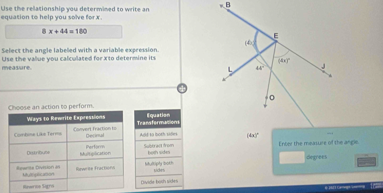 Use the relationship you determined to write an
equation to help you solve for x.
8x+44=180
Select the angle labeled with a variable expression.
Use the value you calculated for Xto determine its
measure. 
ction to perform.
Equation
ransformations
Add to both sides
Subtract from Enter the measure of the angle
both sides
degrees
Multiply both sides
Divide both sides
D 2023 Carnegin Learning f