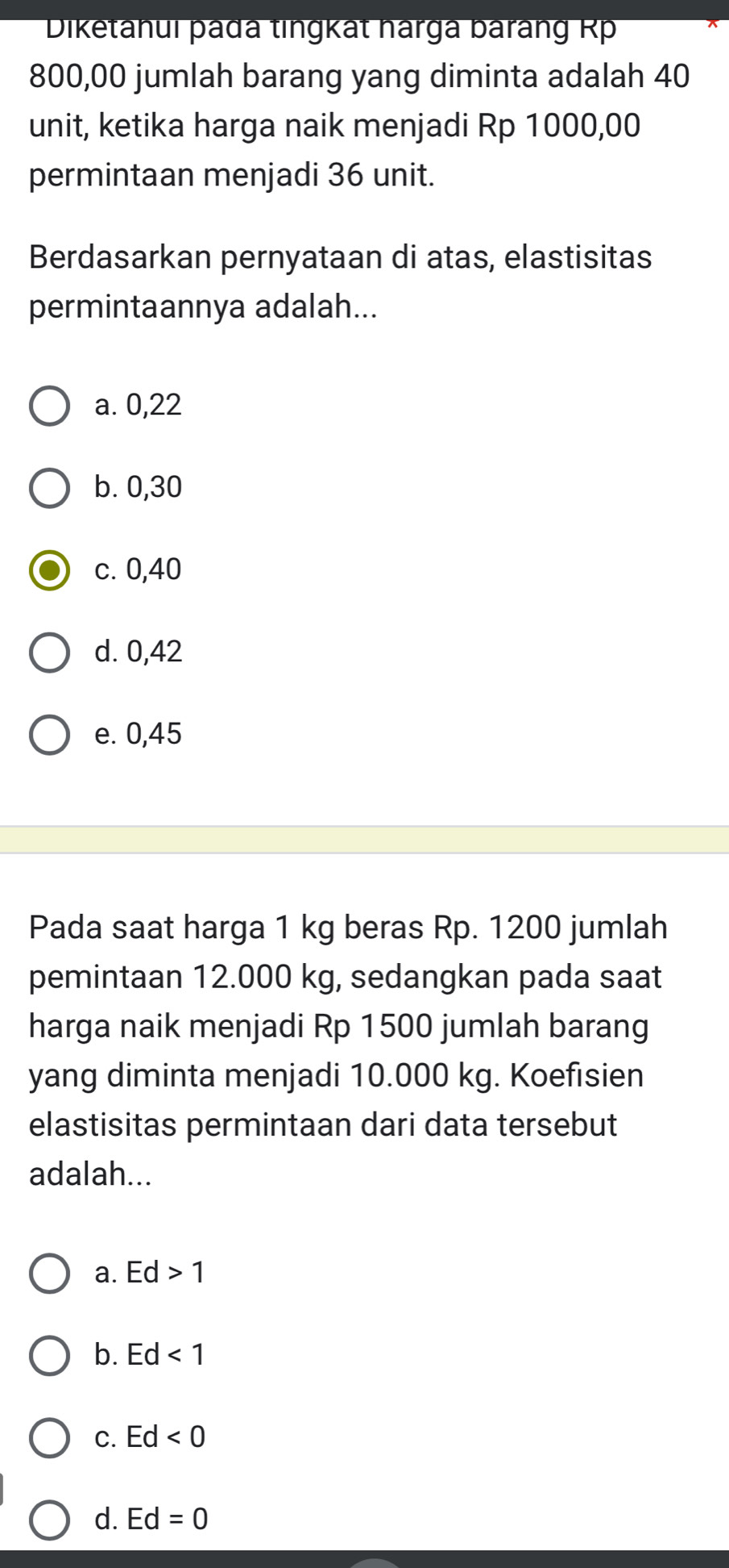 Diketanui þađa tingkat harga barang Rp
800,00 jumlah barang yang diminta adalah 40
unit, ketika harga naik menjadi Rp 1000,00
permintaan menjadi 36 unit.
Berdasarkan pernyataan di atas, elastisitas
permintaannya adalah...
a. 0,22
b. 0,30
c. 0,40
d. 0,42
e. 0,45
Pada saat harga 1 kg beras Rp. 1200 jumlah
pemintaan 12.000 kg, sedangkan pada saat
harga naik menjadi Rp 1500 jumlah barang
yang diminta menjadi 10.000 kg. Koefisien
elastisitas permintaan dari data tersebut
adalah...
a. Ed>1
b. Ed<1</tex>
C. Ed<0</tex>
d. Ed=0