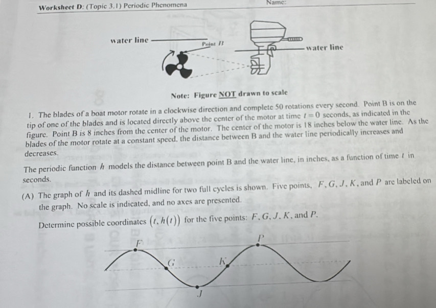 Worksheet D: (Topic 3.1) Periodic Phenomena Namc: 
Note: Figure NOT drawn to scale 
1. The blades of a boat motor rotate in a clockwise direction and complete 50 rotations every second. Point B is on the 
tip of one of the blades and is located directly above the center of the motor at time t=0 seconds, as indicated in the 
figure. Point B is 8 inches from the center of the motor. The center of the motor is 18 inches below the water line. As the 
blades of the motor rotate at a constant speed, the distance between B and the water line periodically increases and 
decreases. 
The periodic function h models the distance between point B and the water line, in inches, as a function of time7 in
seconds. 
(A) The graph of h and its dashed midline for two full cycles is shown. Five points, F, G, J, K, and P are labeled on 
the graph. No scale is indicated, and no axes are presented. 
Determine possible coordinates (t,h(t)) for the five points: F 、 G 、 J. K, and P.