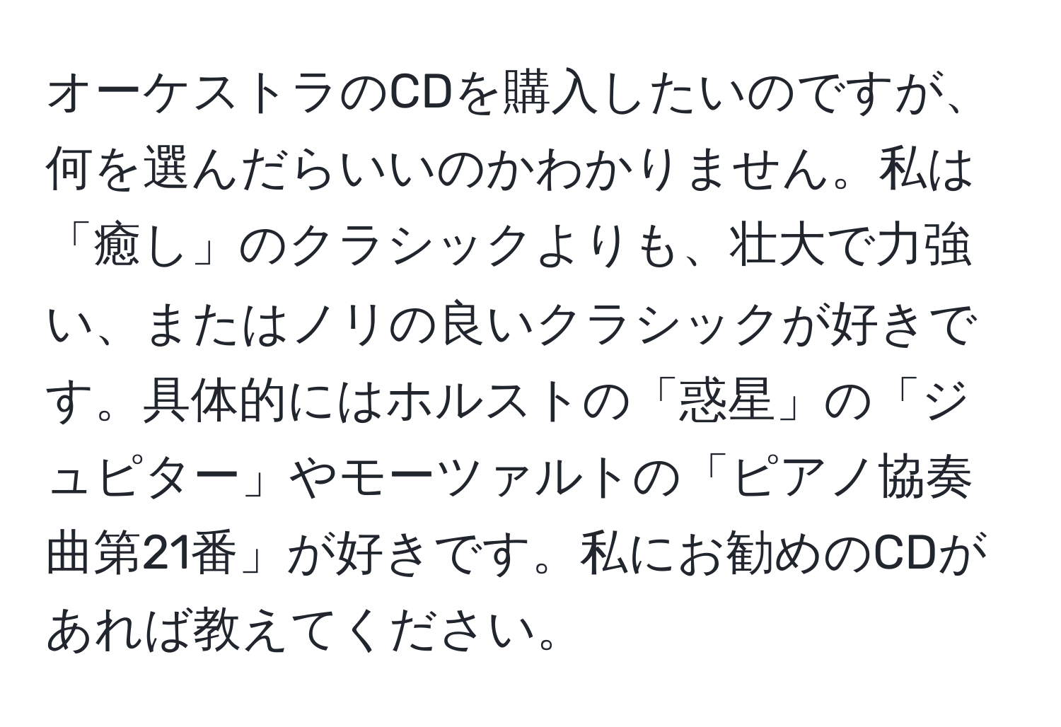 オーケストラのCDを購入したいのですが、何を選んだらいいのかわかりません。私は「癒し」のクラシックよりも、壮大で力強い、またはノリの良いクラシックが好きです。具体的にはホルストの「惑星」の「ジュピター」やモーツァルトの「ピアノ協奏曲第21番」が好きです。私にお勧めのCDがあれば教えてください。