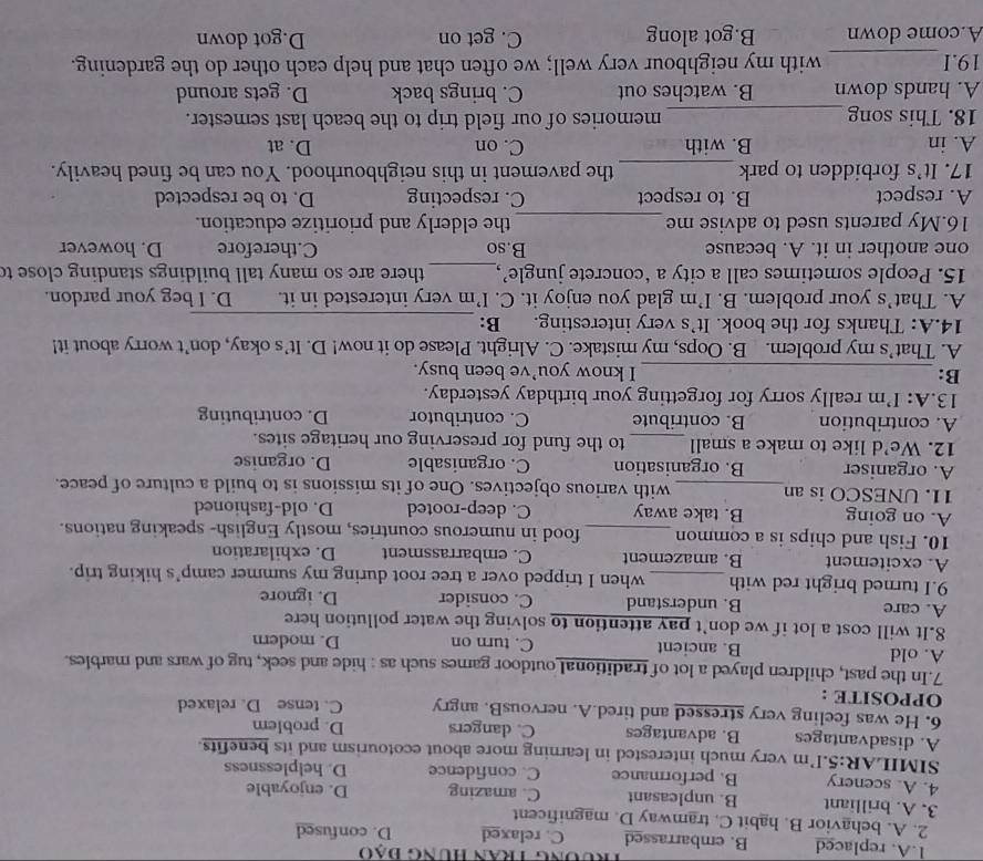 Trương Tran Hung đạo
1.A. replaced B. embarrassed C. relaxed D. confused
2. A. behavior B. habit C. tramway D. magnificent
3. A. brilliant B. unpleasant C. amazing D. enjoyable
4. A. scenery B. performance C. confidence D. helplessness
SIMILAR:5.I'm very much interested in learning more about ecotourism and its benefits.
A. disadvantages B. advantages C. dangers D. problem
6. He was feeling very stressed and tired.A. nervousB. angry
OPPOSITE : C. tense D. relaxed
7.In the past, children played a lot of traditional outdoor games such as : hide and seek, tug of wars and marbles.
A. old B. ancient C. turn on D. modern
8.It will cost a lot if we don’t pay attention to solving the water pollution here
A. care B. understand C. consider D. ignore
9.I turned bright red with _when I tripped over a tree root during my summer camp’s hiking trip.
A. excitement B. amazement C. embarrassment D. exhilaration
10. Fish and chips is a common _food in numerous countries, mostly English- speaking nations.
A. on going B. take away C. deep-rooted D. old-fashioned
11. UNESCO is an_ with various objectives. One of its missions is to build a culture of peace.
A. organiser B. organisation C. organisable D. organise
12. We’d like to make a small _to the fund for preserving our heritage sites.
A. contribution B. contribute C. contributor D. contributing
13.A: I’m really sorry for forgetting your birthday yesterday.
B: _I know you’ve been busy.
A. That’s my problem. B. Oops, my mistake. C. Alright. Please do it now! D. It’s okay, don’t worry about it!
14.A: Thanks for the book. It’s very interesting. B:_
A. That’s your problem. B. I’m glad you enjoy it. C. I’m very interested in it. D. I beg your pardon.
15. People sometimes call a city a ‘concrete jungle’,_  there are so many tall buildings standing close to
one another in it. A. because B.so C.therefore D. however
16.My parents used to advise me _the elderly and prioritize education.
A. respect B. to respect C. respecting D. to be respected
17. It's forbidden to park _the pavement in this neighbourhood. You can be fined heavily.
A. in B. with C. on D. at
18. This song _memories of our field trip to the beach last semester.
A. hands down B. watches out C. brings back D. gets around
19.I _with my neighbour very well; we often chat and help each other do the gardening.
A.come down B.got along C. get on D.got down
