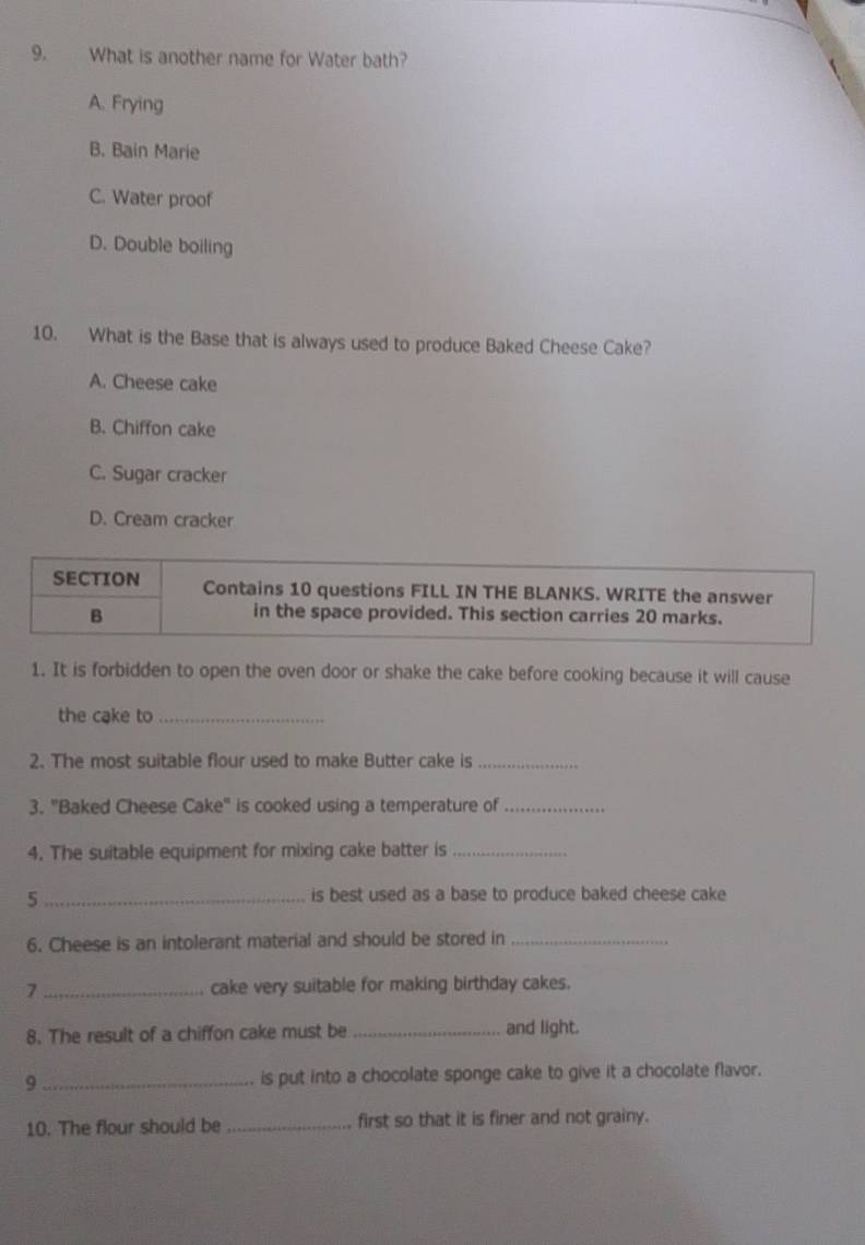 What is another name for Water bath?
A. Frying
B. Bain Marie
C. Water proof
D. Double boiling
10. What is the Base that is always used to produce Baked Cheese Cake?
A. Cheese cake
B. Chiffon cake
C. Sugar cracker
D. Cream cracker
SECTION Contains 10 questions FILL IN THE BLANKS. WRITE the answer
B in the space provided. This section carries 20 marks.
1. It is forbidden to open the oven door or shake the cake before cooking because it will cause
the cake to_
2. The most suitable flour used to make Butter cake is_
3. "Baked Cheese Cake" is cooked using a temperature of_
4. The suitable equipment for mixing cake batter is_
_5
is best used as a base to produce baked cheese cake
6. Cheese is an intolerant material and should be stored in_
7 _cake very suitable for making birthday cakes.
8. The result of a chiffon cake must be _and light.
9 _is put into a chocolate sponge cake to give it a chocolate flavor.
10. The flour should be _first so that it is finer and not grainy.