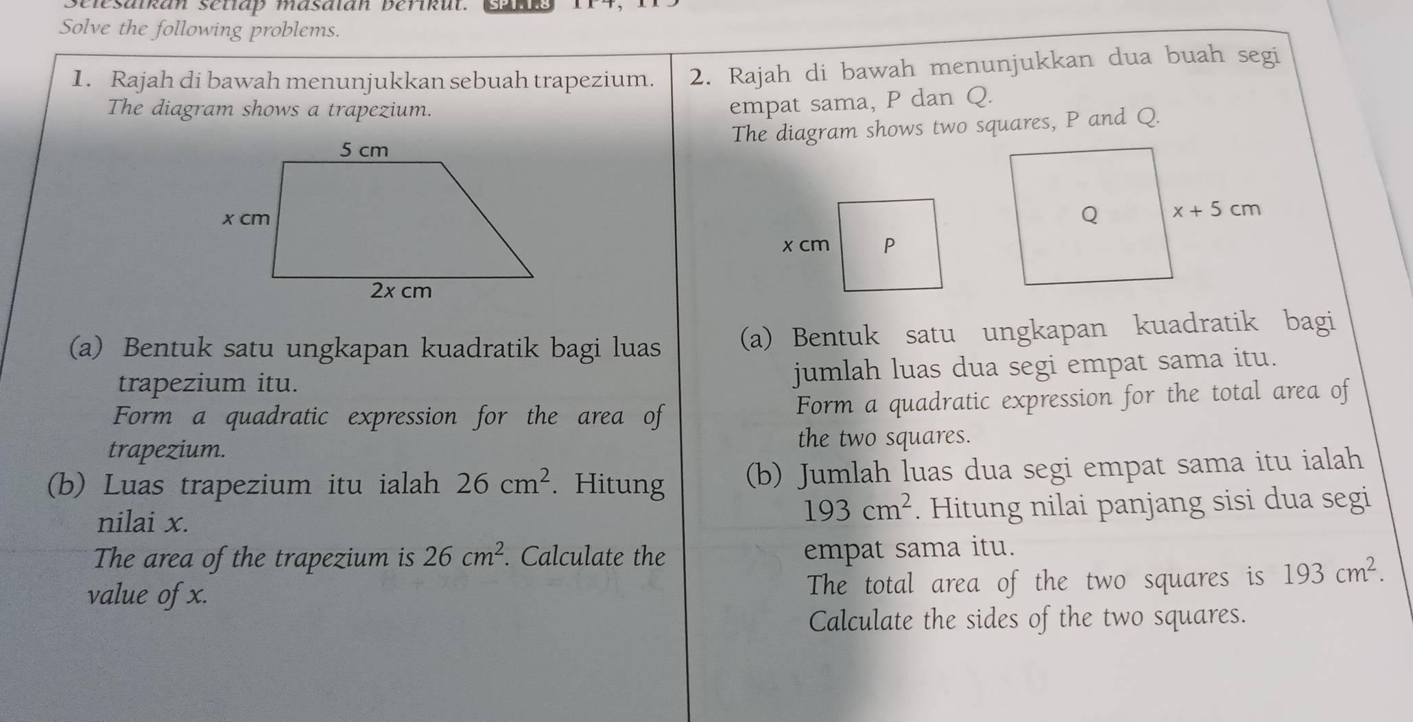 lesaikan setlap masalan berikut. Canks
Solve the following problems.
1. Rajah di bawah menunjukkan sebuah trapezium. 2. Rajah di bawah menunjukkan dua buah segi
The diagram shows a trapezium.
empat sama, P dan Q.
The diagram shows two squares, P and Q.
(a) Bentuk satu ungkapan kuadratik bagi luas (a) Bentuk satu ungkapan kuadratik bagi
trapezium itu.
jumlah luas dua segi empat sama itu.
Form a quadratic expression for the area of Form a quadratic expression for the total area of
trapezium.
the two squares.
(b) Luas trapezium itu ialah 26cm^2. Hitung (b) Jumlah luas dua segi empat sama itu ialah
nilai x.
193cm^2. Hitung nilai panjang sisi dua segi
The area of the trapezium is 26cm^2. Calculate the
empat sama itu.
value of x. The total area of the two squares is 193cm^2.
Calculate the sides of the two squares.