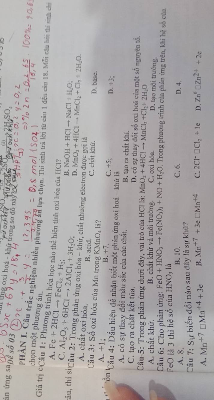 (3) SO,
ản ứng sapê số 03
I lng oxi hoá - khử trong sơ đồ này? 
chọn một phương án.
PHÀN I. Câu trắc nghiệm nhiều phường án lựa chọn. Thí sinh trả lời từ câu 1 đến câu 18. Mỗi câu hôi thí sinh chỉ
Giá trị cCâu 1: Phương trình hóa học nào thể hiện tính oxi hóa của HCl?
A. F e+2HClto FeCl_2+H_2;
C. Al_2O_3+6HClto 2AlCl_3+3H_2O;
B. NaOH+HClto NaCl+H_2O;
D. MnO_2+4HClto MnCl_2+Cl_2+2H_2O.
tâu, thí siCâu 2: Trong phản ứng oxi hóa - khữ, chất nhường electron được gọi là
A. chất oxi hóa. B. acid. C. chất khử. D. base.
Câu 3: Số oxi hóa của Mn trong KMnO_4 là?
A. +1; B. +7
C. +5;
D. +3;
Côn Câu 4: Dấu hiệu đề nhận biết một phản ứng oxi hoá - khử là
A. có sự thay đổi màu sắc của các chất. B. tạo ra chất khí.
C. tạo ra chất kết tủa. D. có sự thay đổi số oxi hoá của một số nguyên tổ.
Câu 5: Trong phản ứng dưới đây, vai trò của HCl là: MnO_2+4HClto MnCl_2+Cl_2+2H_2O
A. chất khử. B. chất khử và môi trường. C. oxi hóa. D. tạo môi trường.
Câu 6: Cho phản ứng: FeO+HNO_3to Fe(NO_3)_3+NO+H_2O. Trong phương trình của phản ứng trên, khi hệ số của
FeO là 3 thì hệ Shat O của HNO_3 là
A. 8. B. 10. C. 6. D. 4.
Câu 7: Sự biến đồi nào sau đây là sự khử?
A. Mn^(+7)□ Mn^(+4)+3e B. Mn^(+7)+3e□ Mn^(+4) C. 2Cl^-□ Cl_2+1e D. Zn^0□ Zn^(2+)+2e