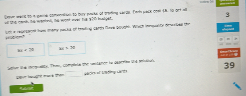 Video answered
Dave went to a game convention to buy packs of trading cards. Each pack cost $5. To get all
3
of the cards he wanted, he went over his $20 budget.
Let x represent how many packs of trading cards Dave bought. Which inequality describes the Time
problem? elapsed
2 34
5x<20</tex> 5x>20
SmarlScore
Solve the inequality. Then, complete the sentence to describe the solution. out of a00 0
Dawe bought more than □ packs of trading cards. 39
Submit