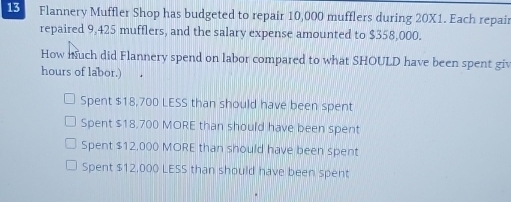 Flannery Muffler Shop has budgeted to repair 10,000 mufflers during 20X1. Each repair
repaired 9,425 mufflers, and the salary expense amounted to $358,000.
How nuch did Flannery spend on labor compared to what SHOULD have been spent giv
hours of labor.)
Spent $18,700 LESS than should have been spent
Spent $18.700 MORE than should have been spent
Spent $12,000 MORE than should have been spent
Spent $12,000 LESS than should have been spent