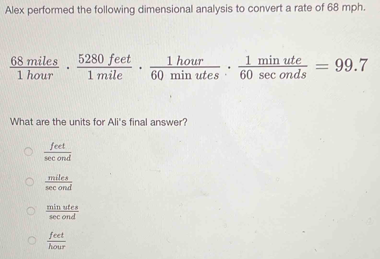 Alex performed the following dimensional analysis to convert a rate of 68 mph.
 68miles/1hour ·  5280feet/1mile ·  1hour/60minutes ·  1minute/60sec onds =99.7
What are the units for Ali's final answer?
 feet/sec ond 
 miles/sec ond 
 minutes/sec ond 
 feet/hour 