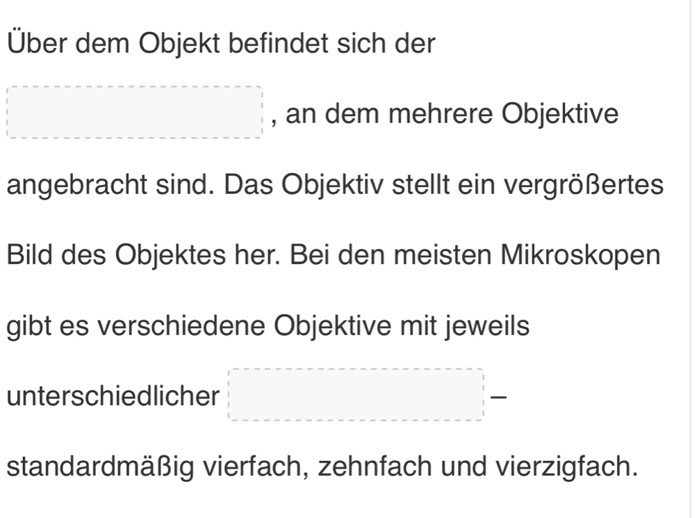 Über dem Objekt befindet sich der 
□ , an dem mehrere Objektive 
angebracht sind. Das Objektiv stellt ein vergrößertes 
Bild des Objektes her. Bei den meisten Mikroskopen 
gibt es verschiedene Objektive mit jeweils 
unterschiedlicher □ =□
standardmäßig vierfach, zehnfach und vierzigfach.