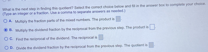 What is the next step in finding this quotient? Select the correct choice below and fill in the answer box to complete your choice.
(Type an integer or a fraction. Use a comma to separate answers as needed.)
A. Multiply the fraction parts of the mixed numbers. The product is □.
B. Multiply the dividend fraction by the reciprocal from the previous step. The product is □.
C. Find the reciprocal of the dividend. The reciprocal is □.
D. Divide the dividend fraction by the reciprocal from the previous step. The quotient is □.