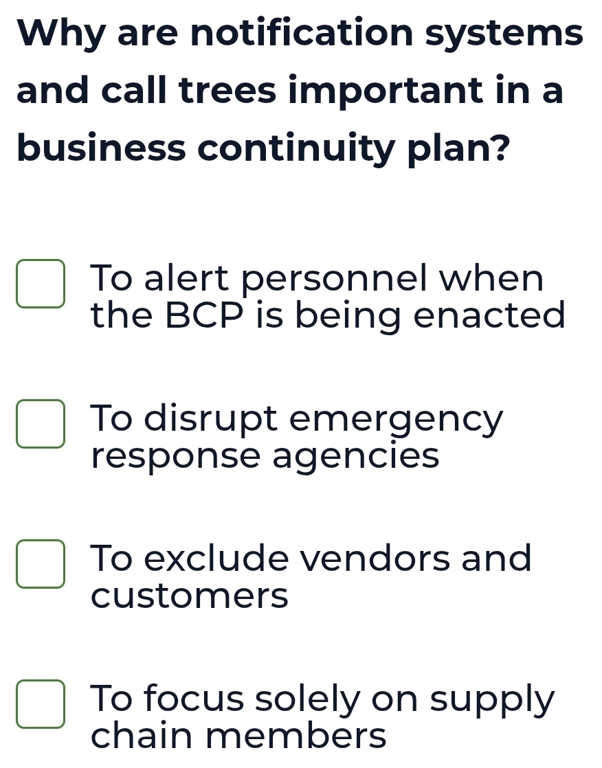 Why are notification systems
and call trees important in a
business continuity plan?
To alert personnel when
the BCP is being enacted
To disrupt emergency
response agencies
To exclude vendors and
customers
To focus solely on supply
chain members