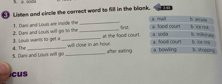 soda
Listen and circle the correct word to fill in the blank. 2-03 
.
1. Dani and Louis are inside the _a. mall b. arcade
first. a. food court b. ice rink
2. Dani and Louis will go to the_
3. Louis wants to get a _at the food court. a. soda b. milkshake
4. The _will close in an hour. a. food court b. ice rink
5. Dani and Louis will go _after eating. a. bowling b. shopping
cus