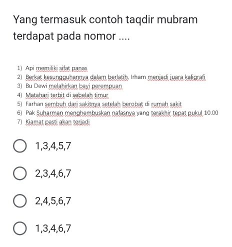 Yang termasuk contoh taqdir mubram
terdapat pada nomor ....
1) Api memiliki sifat panas
2) Berkat kesungguhannya dalam berlatih, Irham menjadi juara kaligrafi
3) Bu Dewi melahirkan bayi perempuan
4) Matahari terbit di sebelah timur
5) Farhan sembuh dari sakitnya setelah berobat di rumah sakit
6) Pak Suharman menghembuskan nafasnya yang terakhir tepat pukul 10.00
7) Kiamat pasti akan terjadi
1, 3, 4, 5, 7
2, 3, 4, 6, 7
2, 4, 5, 6, 7
1, 3, 4, 6, 7