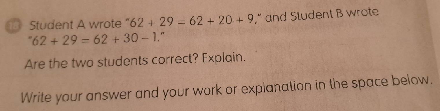 Student A wrote ” 62+29=62+20+9 ,” and Student B wrote
62+29=62+30-1 “ 
Are the two students correct? Explain. 
Write your answer and your work or explanation in the space below.