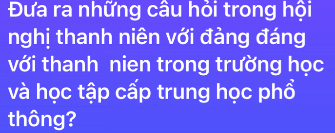 Đưa ra những câu hỏi trong hội 
nghị thanh niên với đảng đáng 
với thanh nien trong trường học 
và học tập cấp trung học phổ 
thông?