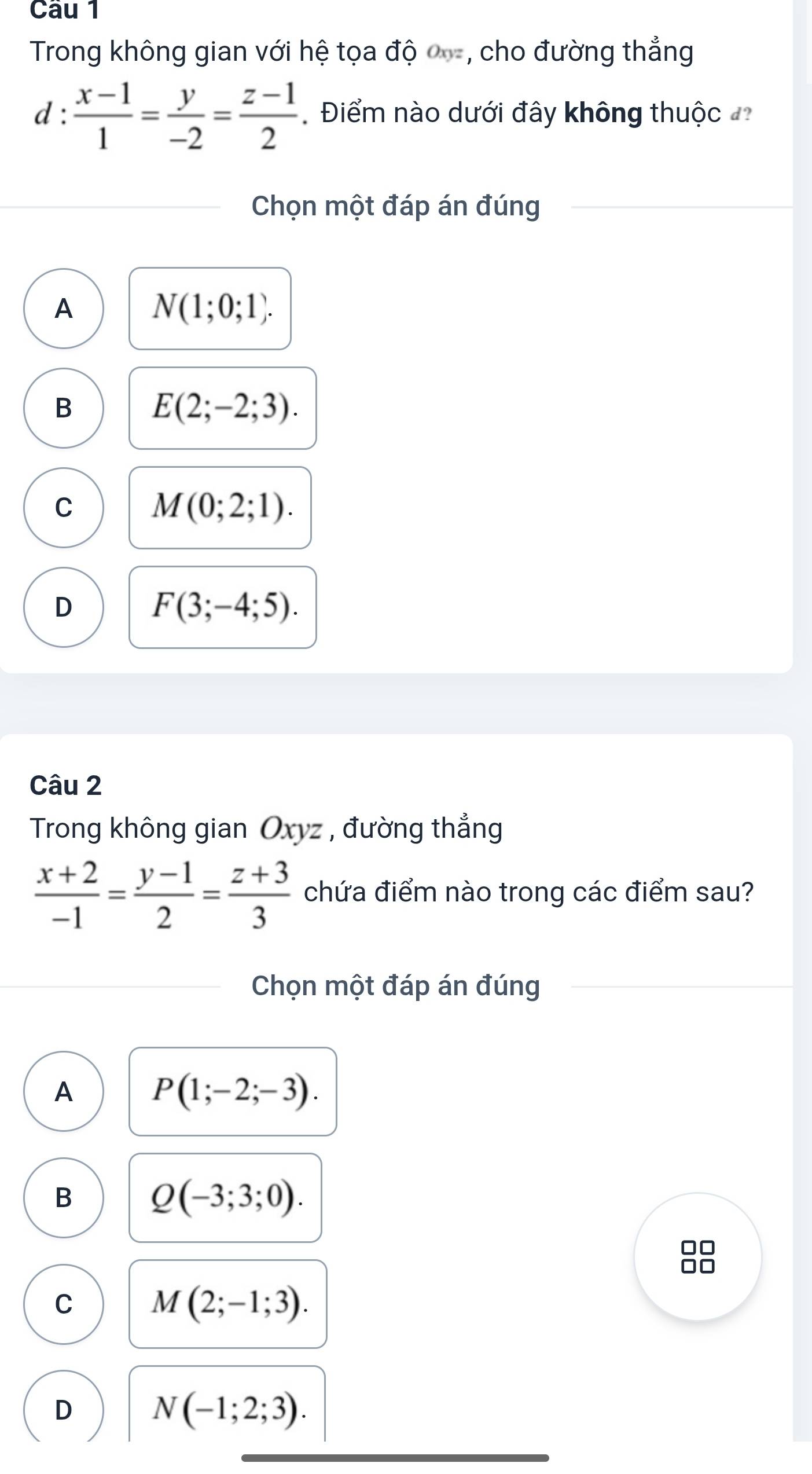 Trong không gian với hệ tọa độ , cho đường thẳng
d :  (x-1)/1 = y/-2 = (z-1)/2  Điểm nào dưới đây không thuộc 
Chọn một đáp án đúng
A N(1;0;1).
B
E(2;-2;3).
C M(0;2;1).
D
F(3;-4;5). 
Câu 2
Trong không gian Oxyz , đường thẳng
 (x+2)/-1 = (y-1)/2 = (z+3)/3  chứa điểm nào trong các điểm sau?
Chọn một đáp án đúng
A P(1;-2;-3).
B Q(-3;3;0). 
88
C M(2;-1;3).
D N(-1;2;3).