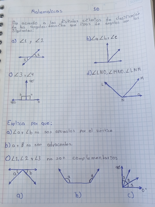 Malemalicas
10
Do arueide a las distentos criterios do clasirication
de las angulos, describe gue tip0s de angulos san las
Siquenles:
() ∠ 1 y ∠ 2
b) ∠ a,∠ b,∠ c
∠ 3 ∠ 4
d ∠ LNO,∠ MNO,∠ LNM
Explica por gue:
a ∠ a y ∠ b no son opuestos por el vertice
b) ay B no son advacentes.
O ∠ 1,∠ 2 y ∠ 3 no son complemenfar?os
 
a
b)
()