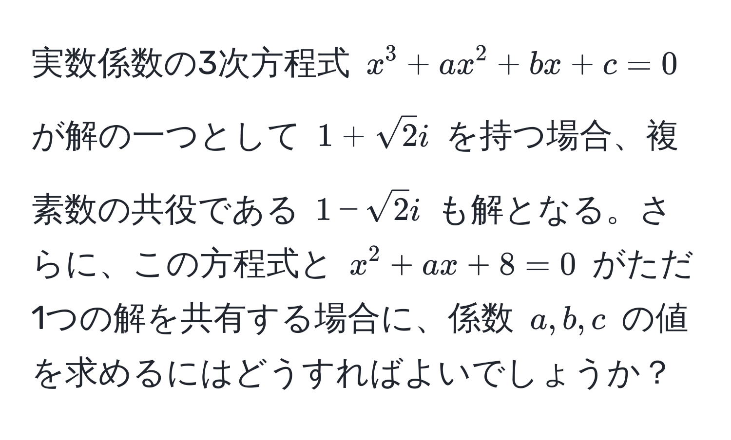 実数係数の3次方程式 $x^(3 + ax^2 + bx + c = 0$ が解の一つとして $1 + sqrt(2)i$ を持つ場合、複素数の共役である $1 - sqrt2)i$ も解となる。さらに、この方程式と $x^2 + ax + 8 = 0$ がただ1つの解を共有する場合に、係数 $a, b, c$ の値を求めるにはどうすればよいでしょうか？