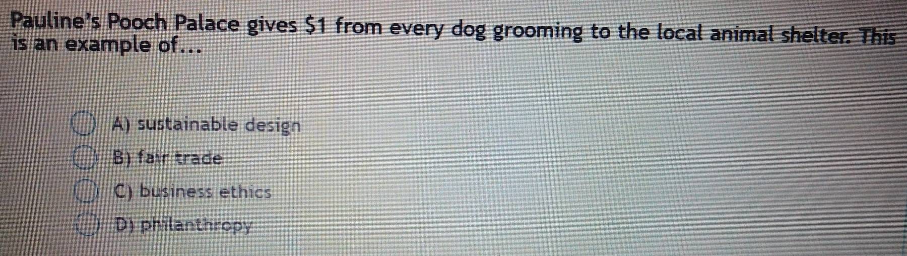 Pauline’s Pooch Palace gives $1 from every dog grooming to the local animal shelter. This
is an example of...
A) sustainable design
B) fair trade
C) business ethics
D) philanthropy