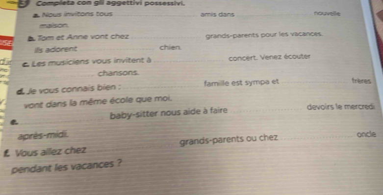 Completa con gli aggettivi possessivi. 
a Nous invitons tous _amís dans _nouvelle 
maison 
A Tạm et Anne vont chez _girands-parents pour les vacances. 
ills adorent _chien. 
th L Les musiciens vous invitent à _concert. Venez écouter 
_chansons. 
d le vous connaïs bien : _famille est sympa et_ 
frères 
vont dans la même école que moi. 
e_ baby-sitter nous aide à faire_ 
devoirs le mercredi 
après-midi. oncle 
Vous allez chez _grands-parents ou chez_ 
pendant les vacances ?