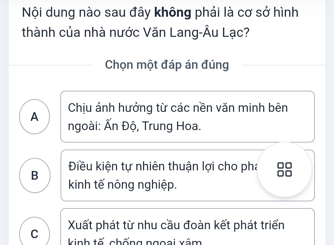 Nội dung nào sau đây không phải là cơ sở hình
thành của nhà nước Văn Lang-Âu Lạc?
Chọn một đáp án đúng
Chịu ảnh hưởng từ các nền văn minh bên
A
ngoài: Ấn Độ, Trung Hoa.
Điều kiện tự nhiên thuận lợi cho phá
B
kinh tế nông nghiệp.
Xuất phát từ nhu cầu đoàn kết phát triển
C
kinh tố chống ngoại xâm