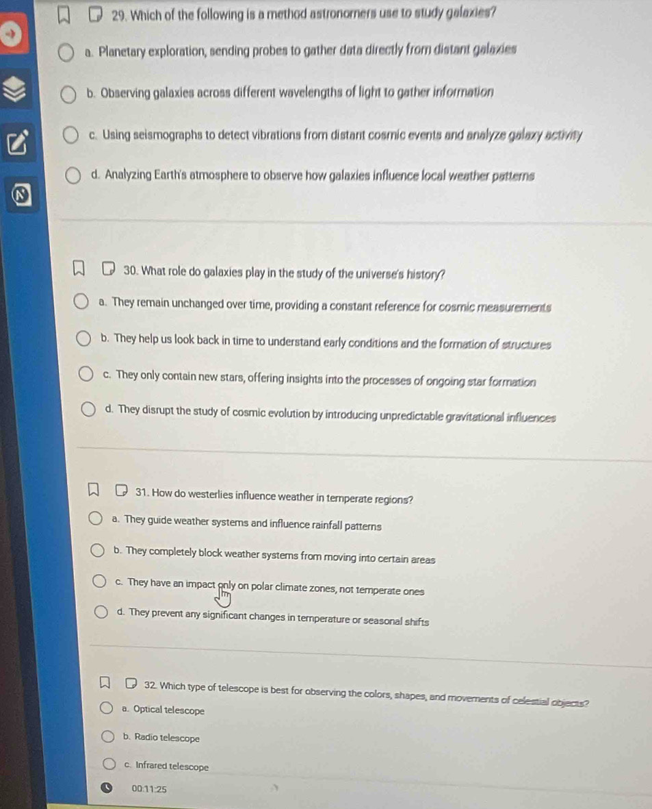 Which of the following is a method astronomners use to study galaxies?
a. Planetary exploration, sending probes to gather data directly from distant galaxies
b. Observing galaxies across different wavelengths of light to gather information
c. Using seismographs to detect vibrations from distant cosmic events and analyze galaxy activity
d. Analyzing Earth's atmosphere to observe how galaxies influence local weather patterns
30. What role do galaxies play in the study of the universe's history?
a. They remain unchanged over time, providing a constant reference for cosmic measurements
b. They help us look back in time to understand early conditions and the formation of structures
c. They only contain new stars, offering insights into the processes of ongoing star formation
d. They disrupt the study of cosmic evolution by introducing unpredictable gravitational influences
31. How do westerlies influence weather in temperate regions?
a. They guide weather systems and influence rainfall patterns
b. They completely block weather systems from moving into certain areas
c. They have an impact only on polar climate zones, not temperate ones
d. They prevent any significant changes in temperature or seasonal shifts
32. Which type of telescope is best for observing the colors, shapes, and moverents of celestial objects?
a. Optical telescope
b. Radio telescope
c. Infrared telescope
00:11:25