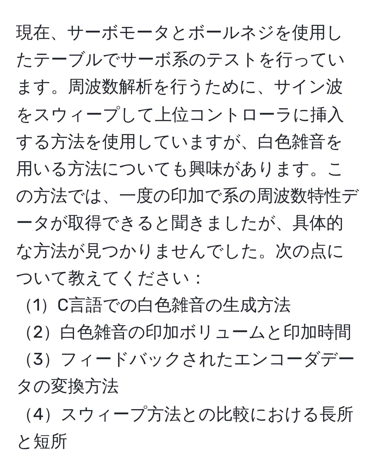 現在、サーボモータとボールネジを使用したテーブルでサーボ系のテストを行っています。周波数解析を行うために、サイン波をスウィープして上位コントローラに挿入する方法を使用していますが、白色雑音を用いる方法についても興味があります。この方法では、一度の印加で系の周波数特性データが取得できると聞きましたが、具体的な方法が見つかりませんでした。次の点について教えてください：  
1C言語での白色雑音の生成方法  
2白色雑音の印加ボリュームと印加時間  
3フィードバックされたエンコーダデータの変換方法  
4スウィープ方法との比較における長所と短所