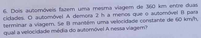 Dois automóveis fazem uma mesma viagem de 360 km entre duas 
cidades. O automóvel A demora 2 h a menos que o automóvel B para 
terminar a viagem. Se B mantém uma velocidade constante de 60 km/h, 
qual a velocidade média do automóvel A nessa viagem?