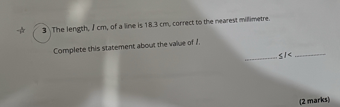 The length, / cm, of a line is 18.3 cm, correct to the nearest millimetre. 
_ 
_ 
Complete this statement about the value of 1.
<1<</tex> 
(2 marks)