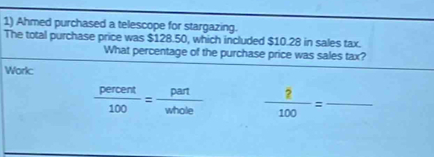 Ahmed purchased a telescope for stargazing. 
The total purchase price was $128.50, which included $10.28 in sales tax. 
What percentage of the purchase price was sales tax? 
Work:
 percent/100 = part/whole   2/100 = _