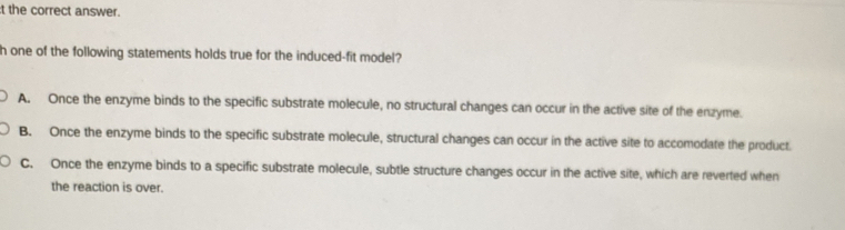 the correct answer.
h one of the following statements holds true for the induced-fit model?
A. Once the enzyme binds to the specific substrate molecule, no structural changes can occur in the active site of the enzyme.
B. Once the enzyme binds to the specific substrate molecule, structural changes can occur in the active site to accomodate the product.
C. Once the enzyme binds to a specific substrate molecule, subtle structure changes occur in the active site, which are reverted when
the reaction is over.