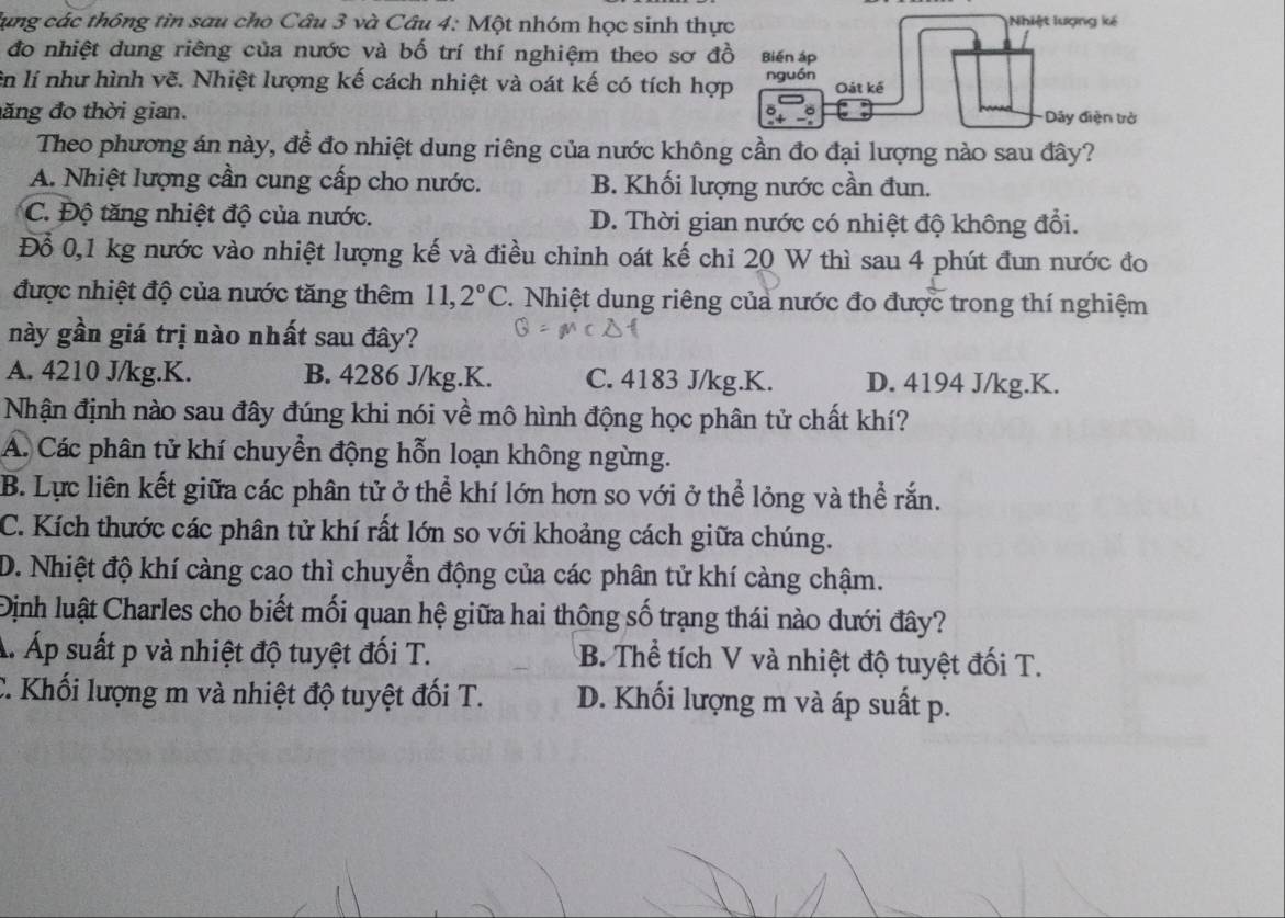 lụng các thông tin sau cho Câu 3 và Câu 4: Một nhóm học sinh thực Nhiệt lượng kế
đo nhiệt dung riêng của nước và bố trí thí nghiệm theo sơ đồ Biến áp
ên lí như hình vẽ. Nhiệt lượng kế cách nhiệt và oát kế có tích hợp nguồn
Oát kế
a
đăng đo thời gian. Dây điện trở
Theo phương án này, để đo nhiệt dung riêng của nước không cần đo đại lượng nào sau đây?
A. Nhiệt lượng cần cung cấp cho nước. B. Khối lượng nước cần đun.
C. Độ tăng nhiệt độ của nước. D. Thời gian nước có nhiệt độ không đổi.
Đồ 0,1 kg nước vào nhiệt lượng kế và điều chinh oát kế chỉ 20 W thì sau 4 phút đun nước đo
được nhiệt độ của nước tăng thêm 11,2°C.  Nhiệt dung riêng của nước đo được trong thí nghiệm
này gần giá trị nào nhất sau đây?
A. 4210 J/kg.K. B. 4286 J/kg.K. C. 4183 J/kg.K. D. 4194 J/kg.K.
Nhận định nào sau đây đúng khi nói về mô hình động học phân tử chất khí?
Á. Các phân tử khí chuyển động hỗn loạn không ngừng.
B. Lực liên kết giữa các phân tử ở thể khí lớn hơn so với ở thể lỏng và thể rắn.
C. Kích thước các phân tử khí rất lớn so với khoảng cách giữa chúng.
D. Nhiệt độ khí càng cao thì chuyển động của các phân tử khí càng chậm.
Định luật Charles cho biết mối quan hệ giữa hai thông số trạng thái nào dưới đây?
Á. Áp suất p và nhiệt độ tuyệt đối T. B. Thể tích V và nhiệt độ tuyệt đối T.
C. Khối lượng m và nhiệt độ tuyệt đối T. D. Khối lượng m và áp suất p.