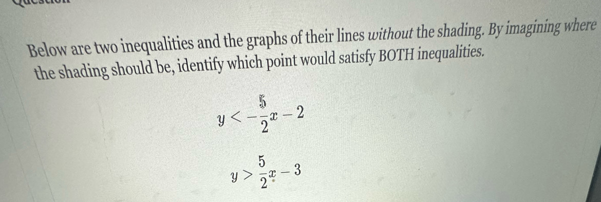 Below are two inequalities and the graphs of their lines without the shading. By imagining where
the shading should be, identify which point would satisfy BOTH inequalities.
y<- 5/2 x-2
y> 5/2 x-3