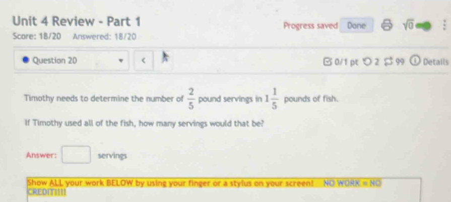 Review - Part 1 Done sqrt(0) 
Progress saved 
Score: 18/20 Answered: 18/20 
Question 20  2/5  pound servings in 1 1/5  pounds of fish. 
If Timothy used all of the fish, how many servings would that be? 
Answer: servings 
Show ALL your work BELOW by using your finger or a stylus on your screen! NO WORK =NO 
CREDITIII!