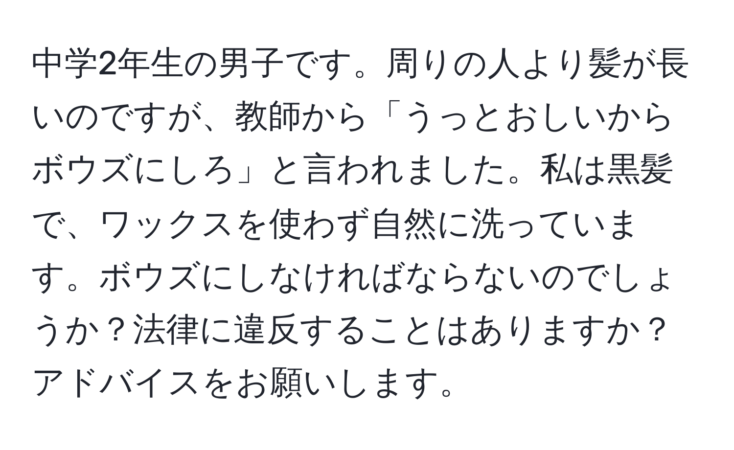 中学2年生の男子です。周りの人より髪が長いのですが、教師から「うっとおしいからボウズにしろ」と言われました。私は黒髪で、ワックスを使わず自然に洗っています。ボウズにしなければならないのでしょうか？法律に違反することはありますか？アドバイスをお願いします。