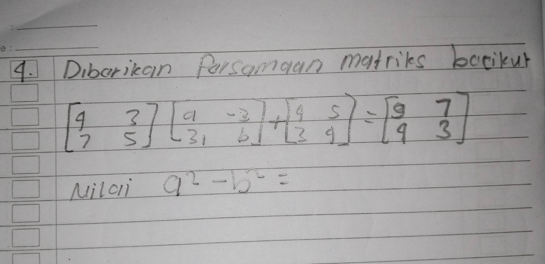 Diborikan Persamgan matriks bocikur
beginbmatrix 4&3 7&5endbmatrix beginbmatrix 9&-3 3&6endbmatrix +beginbmatrix 4&5 3&4endbmatrix =beginbmatrix 9&7 9&3endbmatrix
Milc a^2-b^2=