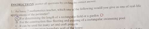 INSTRUCTIONS: answer all questions by circling the correct answer.
1. As basic 7 mathematics teacher, which one of the following would you give as one of real-life
applications of the perimeter?
A) For determining the length of a rectangular field or a garden O
B. For the construction thus flooring and painting of a rectangular swimming pool
C. It can be used for many art and craft projects boundary wall of the hous