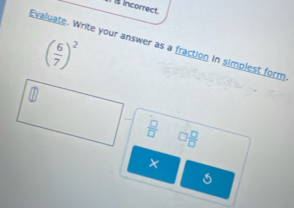 is incorrect.
( 6/7 )^2
Evaluate. Write your answer as a fraction in simplest form
 □ /□   □  □ /□  
×
5